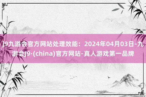 j9九游会官方网站处理效能：2024年04月03日-九游会J9·(china)官方网站-真人游戏第一品牌