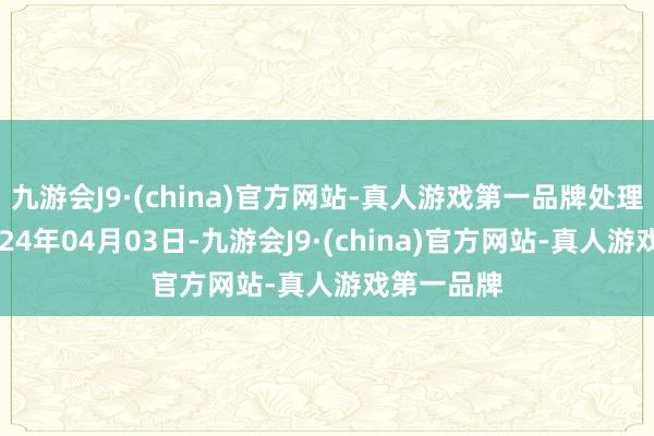 九游会J9·(china)官方网站-真人游戏第一品牌处理成果：2024年04月03日-九游会J9·(china)官方网站-真人游戏第一品牌