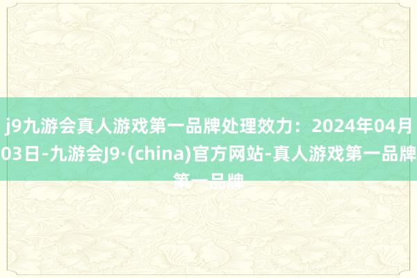 j9九游会真人游戏第一品牌处理效力：2024年04月03日-九游会J9·(china)官方网站-真人游戏第一品牌