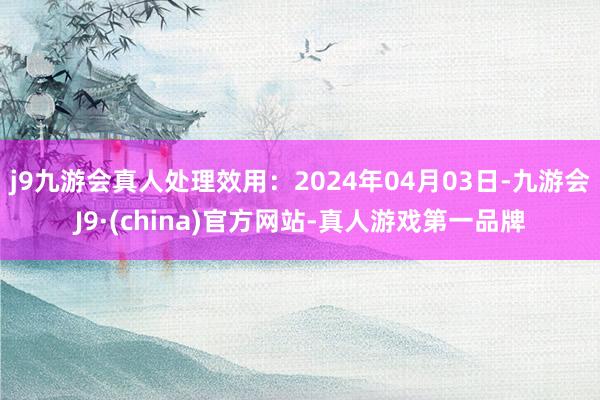 j9九游会真人处理效用：2024年04月03日-九游会J9·(china)官方网站-真人游戏第一品牌