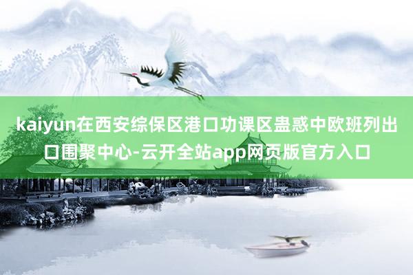 kaiyun在西安综保区港口功课区蛊惑中欧班列出口围聚中心-云开全站app网页版官方入口