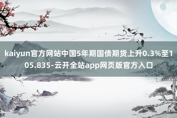 kaiyun官方网站中国5年期国债期货上升0.3%至105.835-云开全站app网页版官方入口