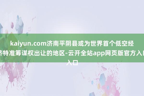 kaiyun.com济南平阴县或为世界首个低空经济特准筹谋权出让的地区-云开全站app网页版官方入口