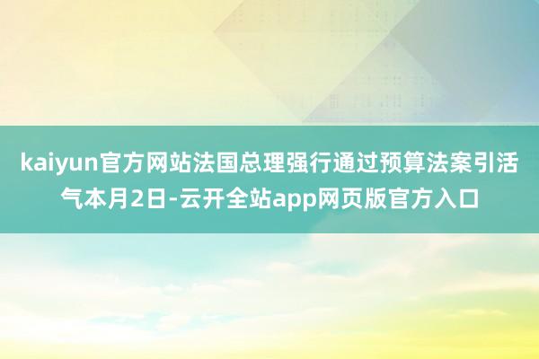 kaiyun官方网站法国总理强行通过预算法案引活气本月2日-云开全站app网页版官方入口