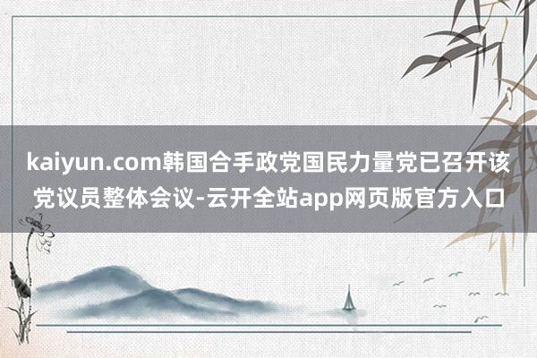 kaiyun.com韩国合手政党国民力量党已召开该党议员整体会议-云开全站app网页版官方入口