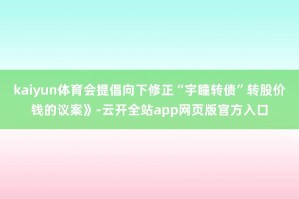 kaiyun体育会提倡向下修正“宇瞳转债”转股价钱的议案》-云开全站app网页版官方入口