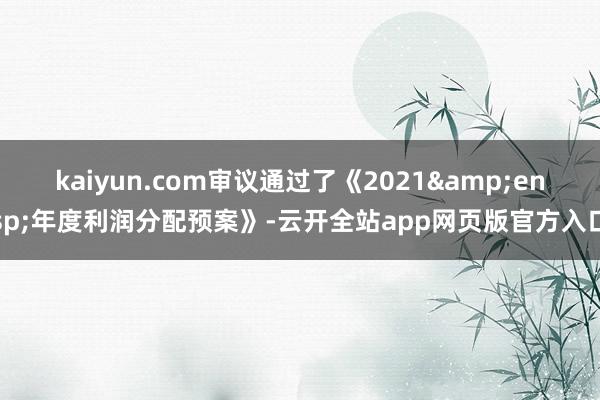 kaiyun.com审议通过了《2021&ensp;年度利润分配预案》-云开全站app网页版官方入口