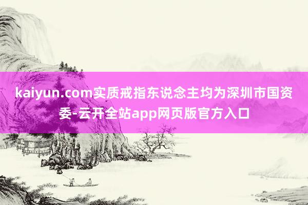 kaiyun.com实质戒指东说念主均为深圳市国资委-云开全站app网页版官方入口