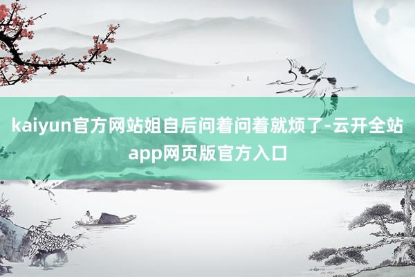 kaiyun官方网站姐自后问着问着就烦了-云开全站app网页版官方入口