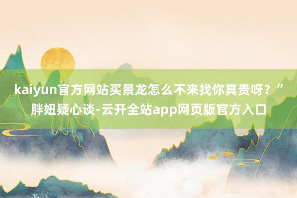 kaiyun官方网站买景龙怎么不来找你真贵呀？”胖妞疑心谈-云开全站app网页版官方入口