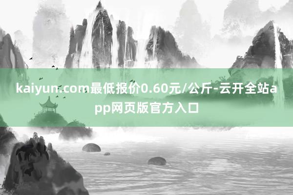 kaiyun.com最低报价0.60元/公斤-云开全站app网页版官方入口