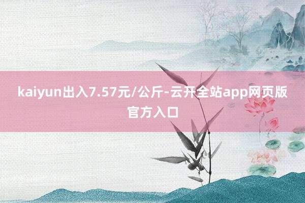 kaiyun出入7.57元/公斤-云开全站app网页版官方入口