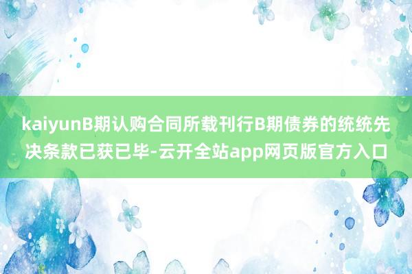 kaiyunB期认购合同所载刊行B期债券的统统先决条款已获已毕-云开全站app网页版官方入口