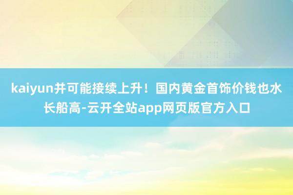 kaiyun并可能接续上升！国内黄金首饰价钱也水长船高-云开全站app网页版官方入口