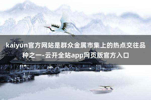 kaiyun官方网站是群众金属市集上的热点交往品种之一-云开全站app网页版官方入口