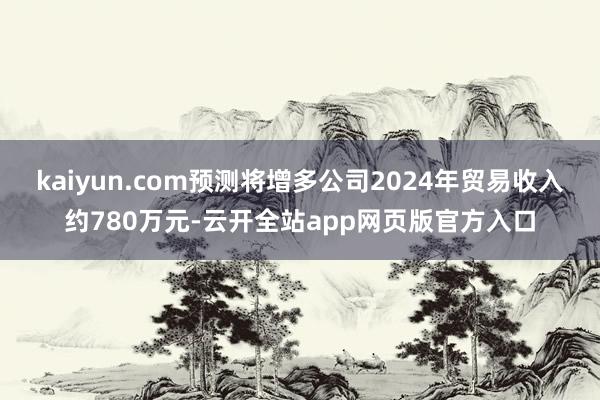 kaiyun.com预测将增多公司2024年贸易收入约780万元-云开全站app网页版官方入口
