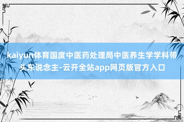kaiyun体育国度中医药处理局中医养生学学科带头东说念主-云开全站app网页版官方入口