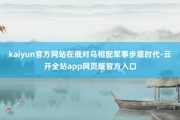 kaiyun官方网站在俄对乌相配军事步履时代-云开全站app网页版官方入口