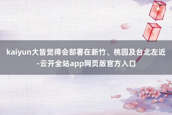 kaiyun大皆觉得会部署在新竹、桃园及台北左近-云开全站app网页版官方入口