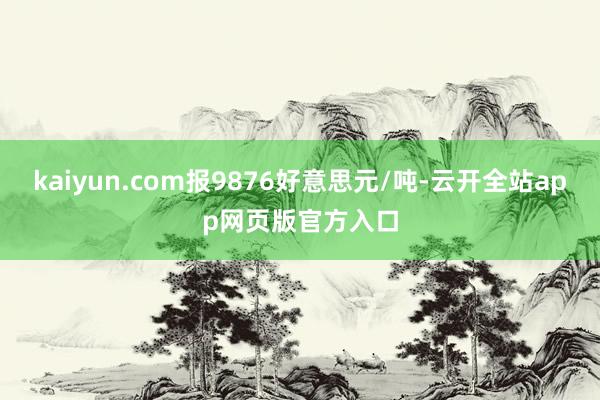 kaiyun.com报9876好意思元/吨-云开全站app网页版官方入口