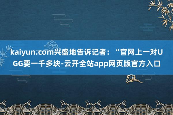 kaiyun.com兴盛地告诉记者：“官网上一对UGG要一千多块-云开全站app网页版官方入口