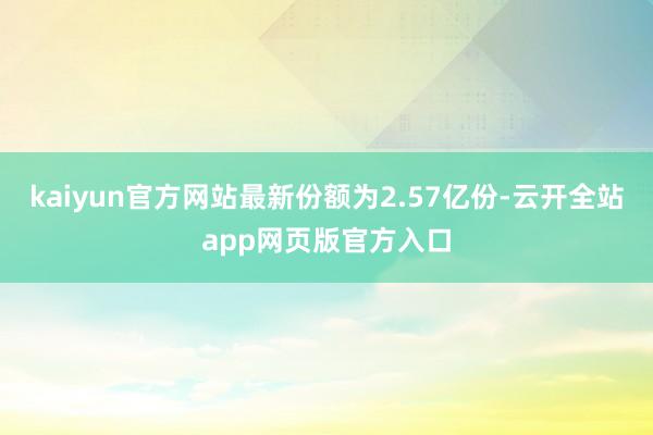 kaiyun官方网站最新份额为2.57亿份-云开全站app网页版官方入口