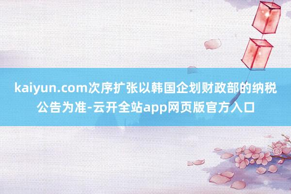 kaiyun.com次序扩张以韩国企划财政部的纳税公告为准-云开全站app网页版官方入口