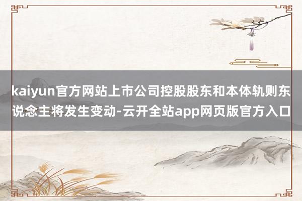 kaiyun官方网站上市公司控股股东和本体轨则东说念主将发生变动-云开全站app网页版官方入口