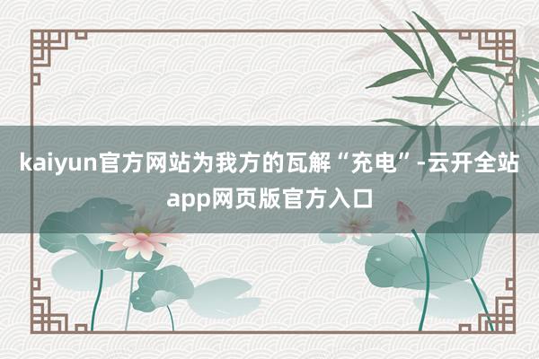 kaiyun官方网站为我方的瓦解“充电”-云开全站app网页版官方入口