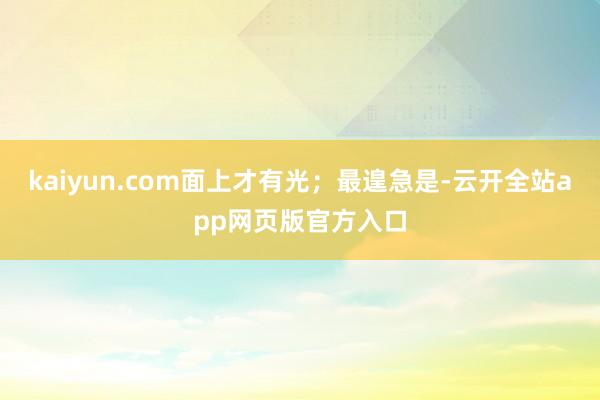 kaiyun.com面上才有光；最遑急是-云开全站app网页版官方入口