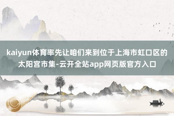 kaiyun体育率先让咱们来到位于上海市虹口区的太阳宫市集-云开全站app网页版官方入口
