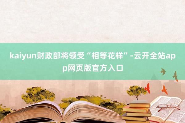 kaiyun财政部将领受“相等花样”-云开全站app网页版官方入口