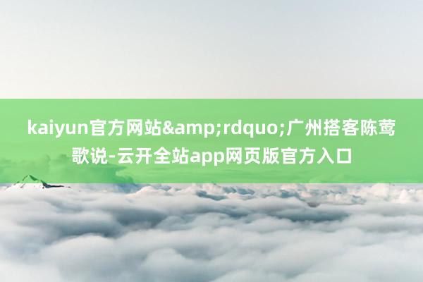 kaiyun官方网站&rdquo;广州搭客陈莺歌说-云开全站app网页版官方入口