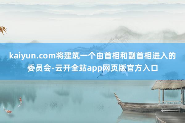 kaiyun.com将建筑一个由首相和副首相进入的委员会-云开全站app网页版官方入口