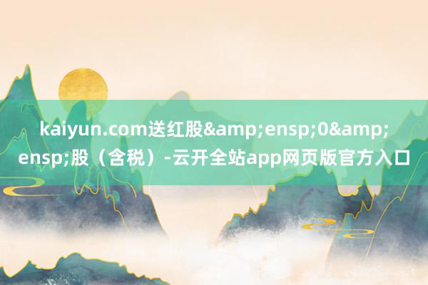 kaiyun.com送红股 0 股(含税)-云开全站app网页版官方入口