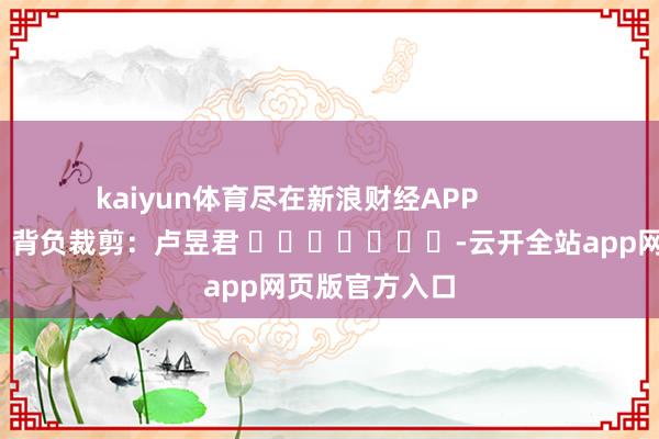 kaiyun体育尽在新浪财经APP            						背负裁剪：卢昱君 							-云开全站app网页版官方入口