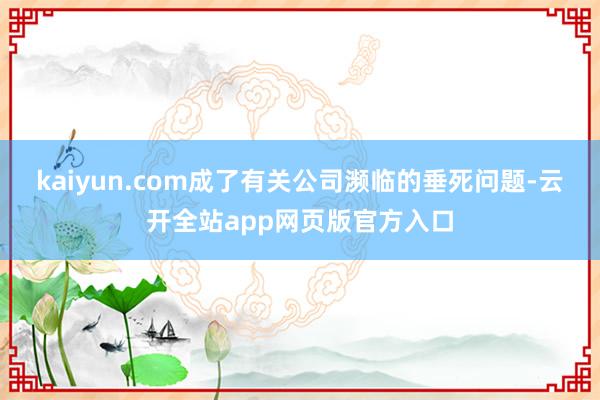 kaiyun.com成了有关公司濒临的垂死问题-云开全站app网页版官方入口