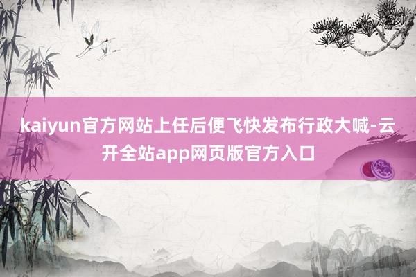 kaiyun官方网站上任后便飞快发布行政大喊-云开全站app网页版官方入口