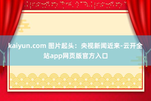 kaiyun.com 图片起头：央视新闻　　近来-云开全站app网页版官方入口