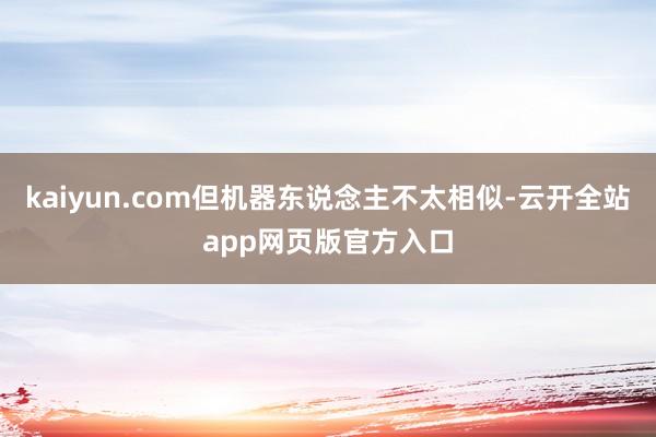 kaiyun.com但机器东说念主不太相似-云开全站app网页版官方入口