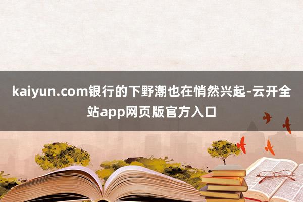 kaiyun.com银行的下野潮也在悄然兴起-云开全站app网页版官方入口