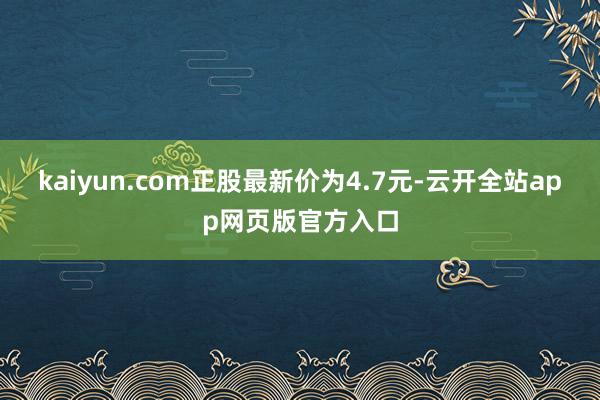 kaiyun.com正股最新价为4.7元-云开全站app网页版官方入口