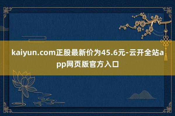 kaiyun.com正股最新价为45.6元-云开全站app网页版官方入口