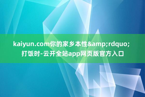 kaiyun.com你的家乡本性&rdquo; 　　打饭时-云开全站app网页版官方入口
