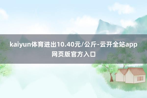 kaiyun体育进出10.40元/公斤-云开全站app网页版官方入口