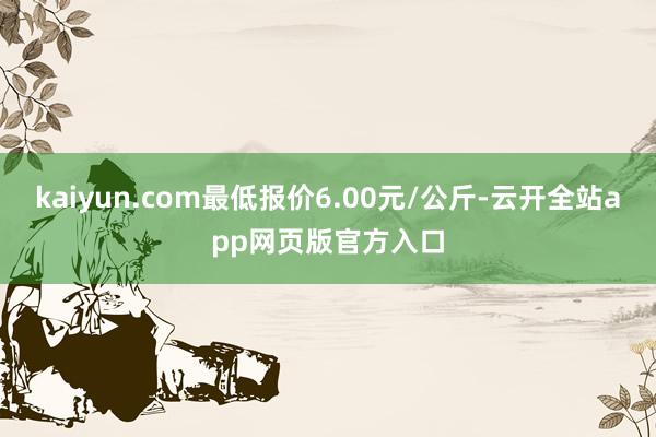 kaiyun.com最低报价6.00元/公斤-云开全站app网页版官方入口