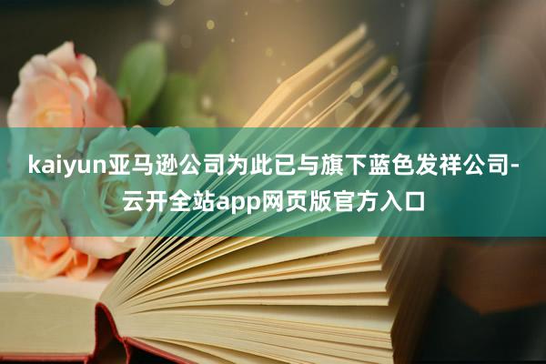 kaiyun亚马逊公司为此已与旗下蓝色发祥公司-云开全站app网页版官方入口