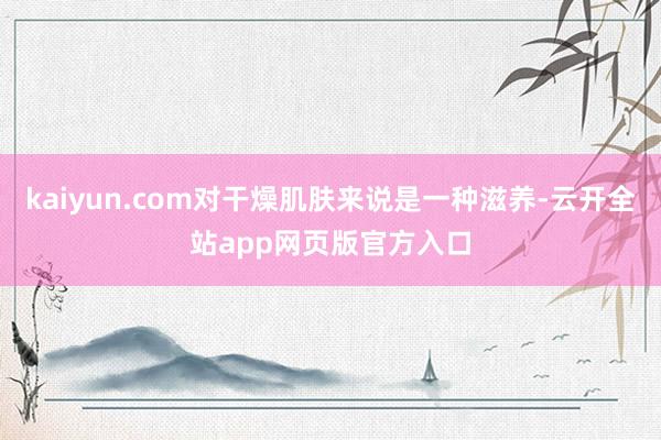 kaiyun.com对干燥肌肤来说是一种滋养-云开全站app网页版官方入口