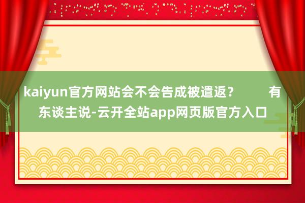 kaiyun官方网站会不会告成被遣返？        有东谈主说-云开全站app网页版官方入口