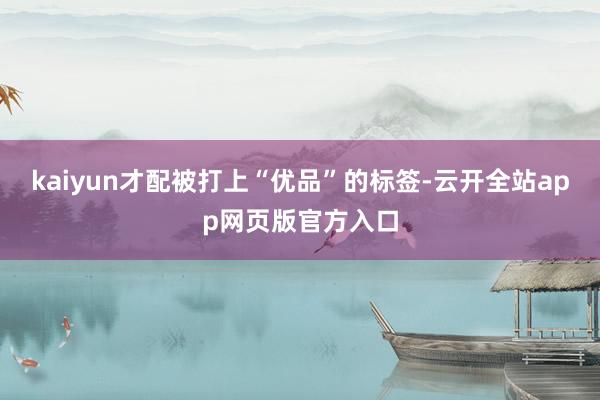 kaiyun才配被打上“优品”的标签-云开全站app网页版官方入口